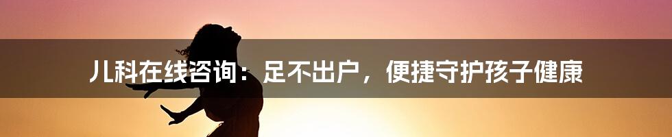 儿科在线咨询：足不出户，便捷守护孩子健康