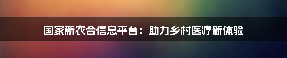 国家新农合信息平台：助力乡村医疗新体验