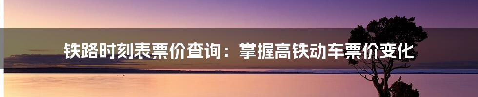 铁路时刻表票价查询：掌握高铁动车票价变化