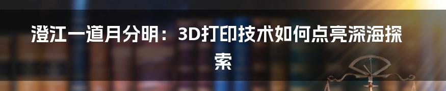 澄江一道月分明：3D打印技术如何点亮深海探索