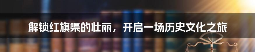 解锁红旗渠的壮丽，开启一场历史文化之旅