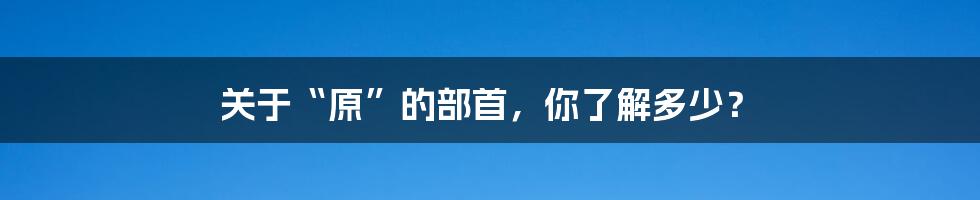 关于“原”的部首，你了解多少？