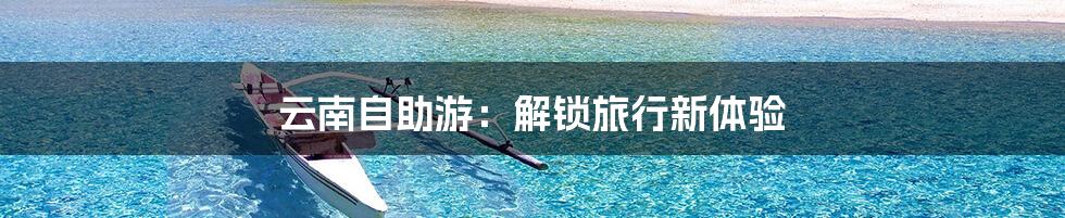 云南自助游：解锁旅行新体验