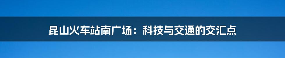 昆山火车站南广场：科技与交通的交汇点