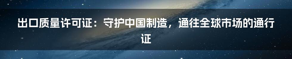 出口质量许可证：守护中国制造，通往全球市场的通行证