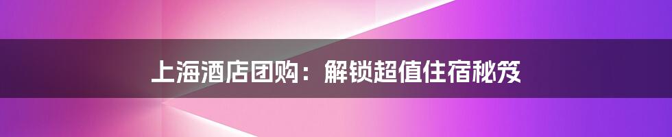 上海酒店团购：解锁超值住宿秘笈