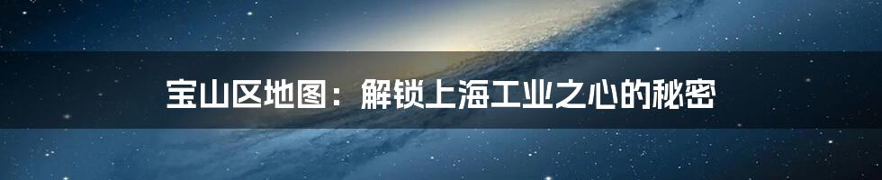 宝山区地图：解锁上海工业之心的秘密