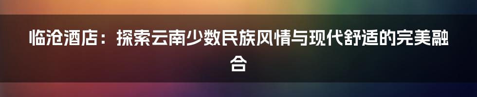 临沧酒店：探索云南少数民族风情与现代舒适的完美融合