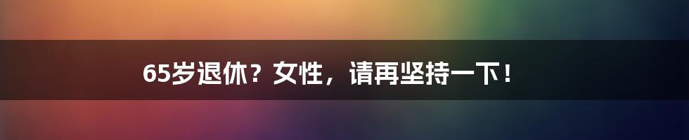 65岁退休？女性，请再坚持一下！