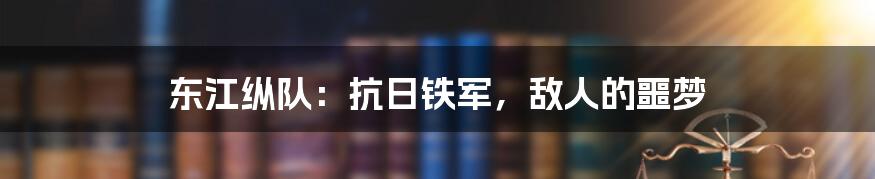 东江纵队：抗日铁军，敌人的噩梦