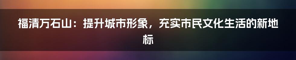 福清万石山：提升城市形象，充实市民文化生活的新地标