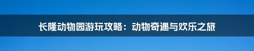 长隆动物园游玩攻略：动物奇遇与欢乐之旅