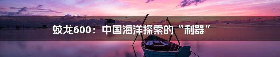 蛟龙600：中国海洋探索的“利器”