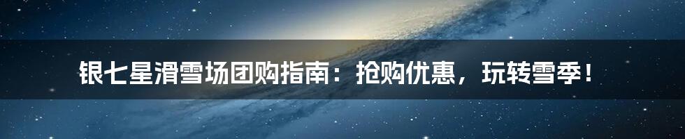 银七星滑雪场团购指南：抢购优惠，玩转雪季！