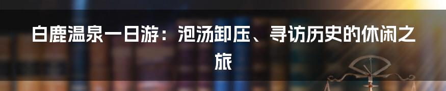 白鹿温泉一日游：泡汤卸压、寻访历史的休闲之旅