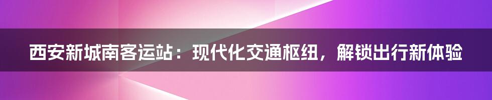 西安新城南客运站：现代化交通枢纽，解锁出行新体验