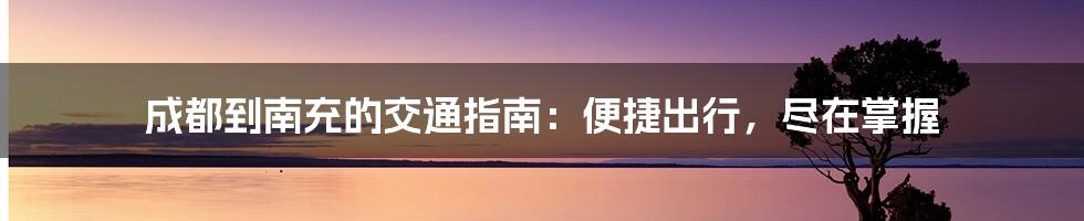 成都到南充的交通指南：便捷出行，尽在掌握