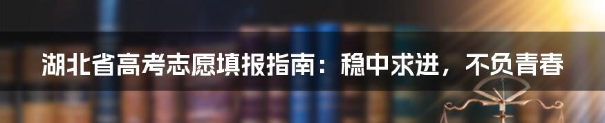 湖北省高考志愿填报指南：稳中求进，不负青春