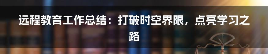 远程教育工作总结：打破时空界限，点亮学习之路