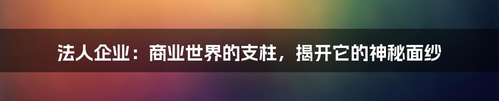 法人企业：商业世界的支柱，揭开它的神秘面纱