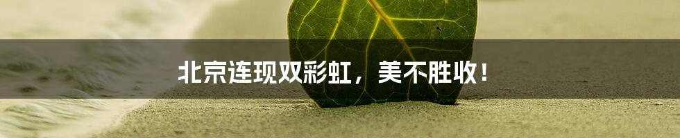 北京连现双彩虹，美不胜收！