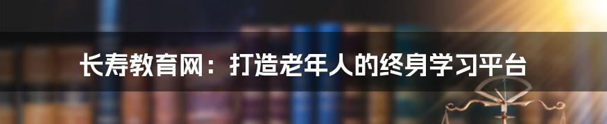 长寿教育网：打造老年人的终身学习平台