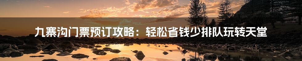 九寨沟门票预订攻略：轻松省钱少排队玩转天堂