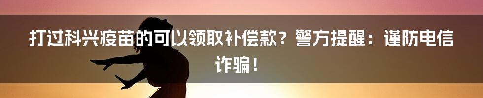 打过科兴疫苗的可以领取补偿款？警方提醒：谨防电信诈骗！