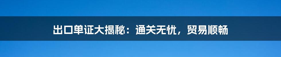 出口单证大揭秘：通关无忧，贸易顺畅