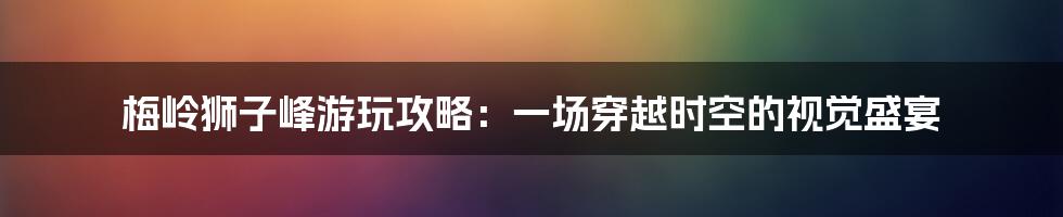 梅岭狮子峰游玩攻略：一场穿越时空的视觉盛宴