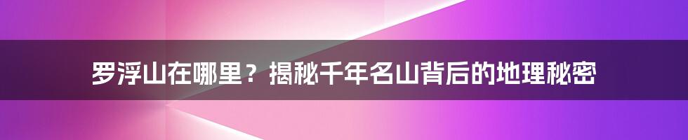 罗浮山在哪里？揭秘千年名山背后的地理秘密