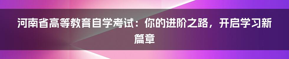 河南省高等教育自学考试：你的进阶之路，开启学习新篇章