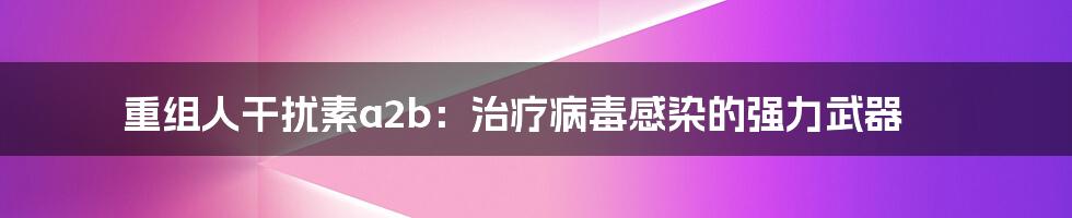 重组人干扰素a2b：治疗病毒感染的强力武器