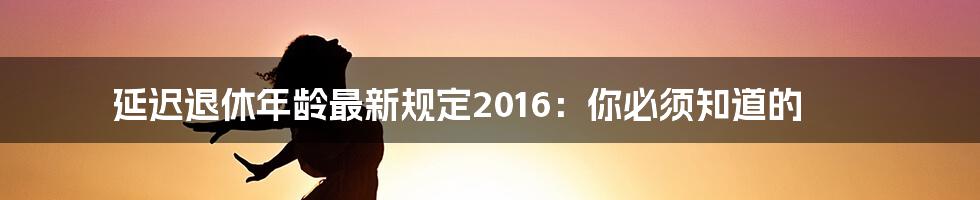 延迟退休年龄最新规定2016：你必须知道的