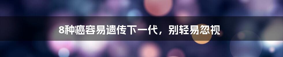 8种癌容易遗传下一代，别轻易忽视