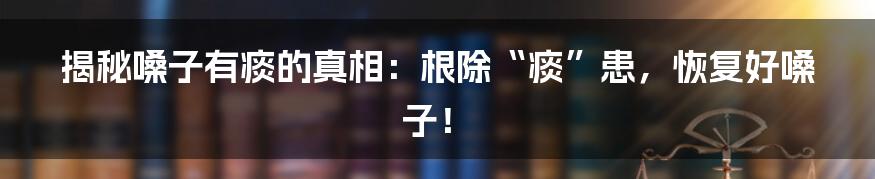 揭秘嗓子有痰的真相：根除“痰”患，恢复好嗓子！