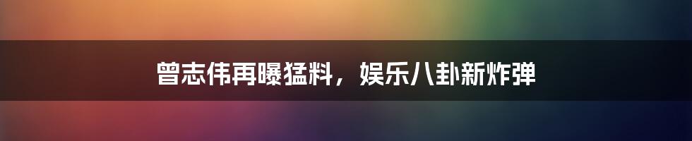 曾志伟再曝猛料，娱乐八卦新炸弹