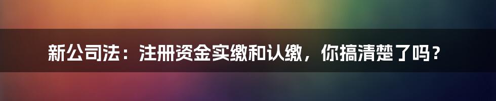 新公司法：注册资金实缴和认缴，你搞清楚了吗？