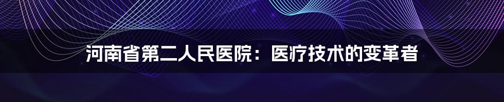 河南省第二人民医院：医疗技术的变革者