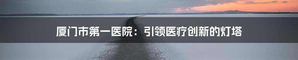 厦门市第一医院：引领医疗创新的灯塔