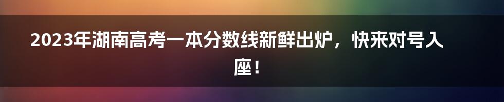 2023年湖南高考一本分数线新鲜出炉，快来对号入座！