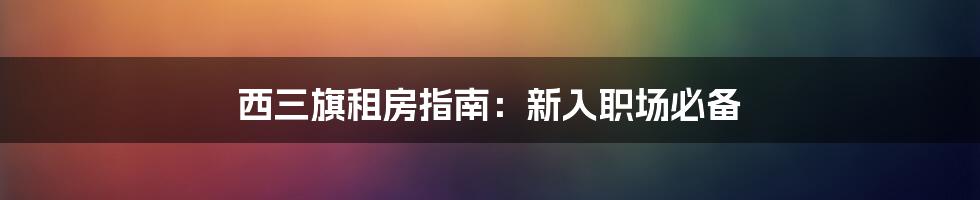 西三旗租房指南：新入职场必备