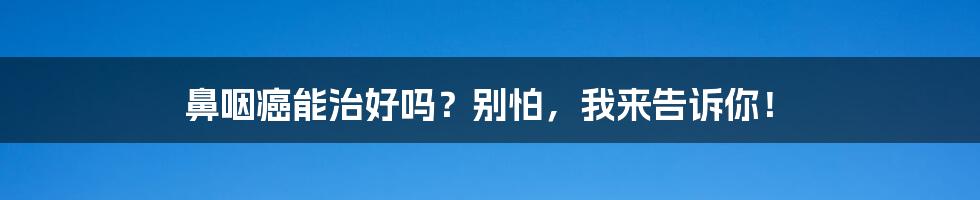 鼻咽癌能治好吗？别怕，我来告诉你！