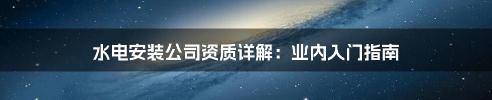 水电安装公司资质详解：业内入门指南