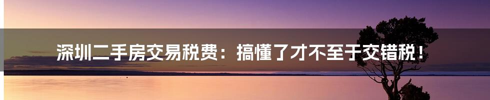 深圳二手房交易税费：搞懂了才不至于交错税！