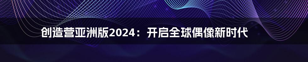 创造营亚洲版2024：开启全球偶像新时代