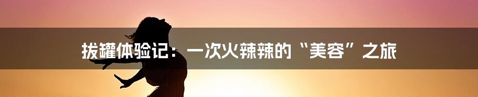 拔罐体验记：一次火辣辣的“美容”之旅