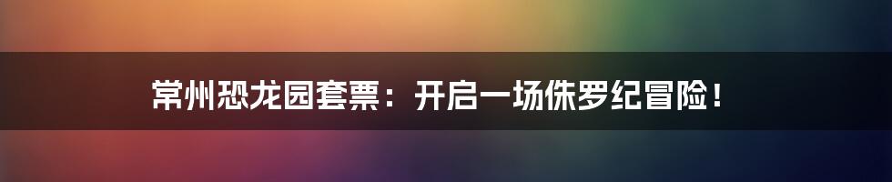 常州恐龙园套票：开启一场侏罗纪冒险！