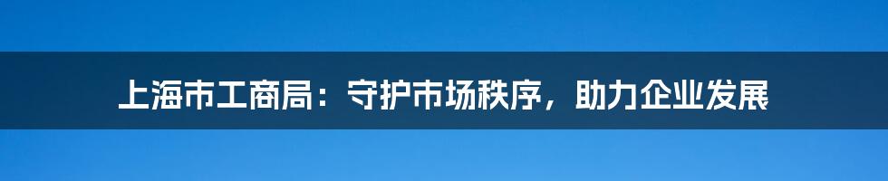 上海市工商局：守护市场秩序，助力企业发展