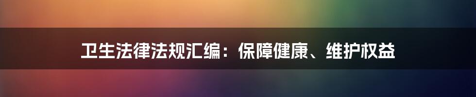 卫生法律法规汇编：保障健康、维护权益